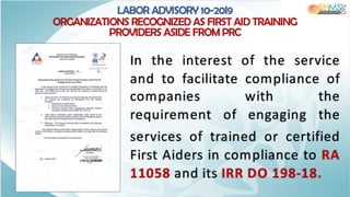 LABOR ADVISORY 10-20I9
ORGANIZATIONS RECOGNIZED AS FIRST AID TRAINING
PROVIDERS ASIDE FROM PRC
In the interest of the service
and to facilitate compliance of
companies with the
requirement of engaging the
services of trained or certified
First Aiders in compliance to RA
11058 and its IRR DO 198-18.
 