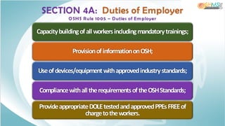 SECTION 4A: Duties of Employer
OSHS Rule 1005 – Duties of Em ployer
Capacitybuildingofallworkersincludingmandatorytrainings;
ProvisionofinformationonOSH;
Useofdevices/equipmentwithapprovedindustrystandards;
CompliancewithalltherequirementsoftheOSHStandards;
ProvideappropriateDOLEtestedandapprovedPPEsFREEof
chargetotheworkers.
 