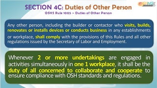 SECTION 4C: Duties of Other Person
OSHS Rule 1005 – Duties of Other Person
Any other person, including the builder or contactor who visits, builds,
renovates or installs devices or conducts business in any establishments
or workplace, shall comply with the provisions of this Rules and all other
regulations issued by the Secretary of Labor and Employment.
Whenever 2 or more undertakings are engaged in
activities simultaneously in one 1 workplace, it shall be the
duty of all concerned to collaborate and cooperate to
ensure compliance with OSHstandards and regulations.
 