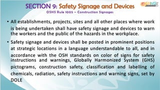 SECTION 9: Safety Signage and Devices
OSHS Rule 1005 – Construction Signages
• All establishments, projects, sites and all other places where work
is being undertaken shall have safety signage and devices to warn
the workers and the public of the hazards in the workplace.
• Safety signage and devices shall be posted in prominent positions
at strategic locations in a language understandable to all, and in
accordance with the OSH standards on color of signs for safety
instructions and warnings, Globally Harmonized System (GHS)
pictograms, construction safety, classification and labelling of
chemicals, radiation, safety instructions and warning signs, set by
DOLE
 