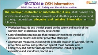 SECTION 11: OSH Information
DO 13 Section 12: Safety and Health Inform ation
The employer, contractor or subcontractor, if any, shall provide the
workers in all establishments, projects and all other places where work
is being undertaken adequate and suitable information on the
following:
• Workplace hazards and the risk posed on the safety and health of the
workers such as chemical safety data sheets;
• Control mechanisms in place that reduces or minimizes the risk of
exposure to hazards and other preventive strategies
• Appropriate measures, including the probable location of workers, for the
prevention, control and protection against those hazards; and
• Emergency and disaster management protocols including proper
evacuation and shut-down procedures.
 