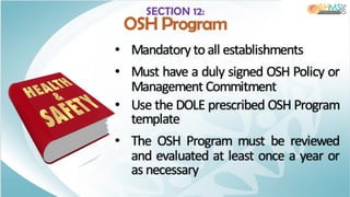 SECTION 12:
OSH Program
• Mandatory to all establishments
• Must have a duly signed OSH Policy or
Management Commitment
• Use the DOLE prescribed OSH Program
template
• The OSH Program must be reviewed
and evaluated at least once a year or
as necessary
 