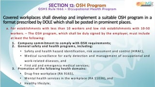 SECTION 12: OSH Program
OSHS Rule 1966 – Occupational Health Program
Covered workplaces shall develop and implement a suitable OSH program in a
format prescribed by DOLE which shall be posted in prominent places.
a. For establishm ents with less than 10 workers and low risk establishm ents with 10-50
workers. – The OSH program , which shall be duly signed by the em ployer, m ust include
at least the following:
1. Com pany com m itm ent to com ply with OSH requirem ents;
2. General safety and health program s, including:
• Safety and health hazard identification, risk assessm ent and control (HIRAC),
• M edical surveillance for early detection and m anagem ent of occupational and
work-related diseases, and
• First aid and em ergency m edical services;
3. Prom otion of the following health dom ains:
• Drug-free workplace (RA 9165),
• M ental health services in the workplace (RA 11036), and
• Healthy lifestyle;
 