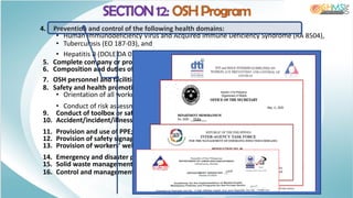 4. Prevention and control of the following health domains:
• Human Immunodeficiency Virus and Acquired Immune Deficiency Syndrome (RA 8504),
• Tuberculosis (EO 187-03), and
• Hepatitis B (DOLE DA 05-2010);
5. Complete company or project details;
6. Composition and duties of the OSH committee;
7. OSH personnel and facilities;
8. Safety and health promotion, training and education, including:
• Orientation of all workers on OSH, and
• Conduct of risk assessment, evaluation and control;
9. Conduct of toolbox or safety meetings and job safety analysis, if applicable;
10. Accident/incident/illness investigation, recording and reporting;
11. Provision and use of PPE;
12. Provision of safety signage;
13. Provision of workers’ welfare facilities;
14. Emergency and disaster preparedness and mandated drills;
15. Solid waste management system; and
16. Control and management of hazards.
SECTION 12: OSH Program
 