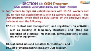 SECTION 12: OSH Program
DO13 Section 5: Construction Safety and Health Program
b. For medium to high risk establishments with 10–50 workers and
low to high risk establishments with 51 workers and above. – The
OSH program, which shall be duly signed by the employer, must
include at least the following:
12.Dust control and management, and regulations on activities
such as building of temporary structures, and lifting and
operation of electrical, mechanical, communications system,
and other equipment;
18.Prohibited acts and penalties for violations; and
19.Cost of implementing company OSH program.
 