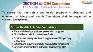 SECTION 13: OSH Committee
OSHS Rule 1040 – Health and Safety Com m ittee
To ensure that the safety and health program is observed and
enforced, a Safety and Health Committee shall be organized in
covered workplaces.
Duties Health & Safety Committee:
•Plansanddevelopsaccident preventionprogram
•Directstheaccident preventionefforts.
•Providesnecessaryassistancetogovernment inspecting
authorities
•Initiatesandsupervisessafetytrainingsforemployees
•Developsandmaintainsadisastercontingencyplan
 