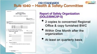 Report of Safety Organization
(DOLE/BWC/IP-5)
• 2 copies to concerned Regional
Office & copy furnished BWC
• Within One Month after the
organization
• At least on quarterly basis
OSH STANDARDS
Rule 1040 – Health & Safety Committee
 