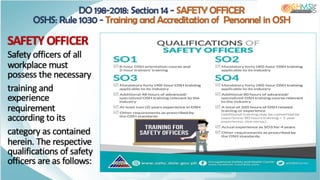SAFETY OFFICER
Safety officers of all
workplace must
possess the necessary
training and
experience
requirement
according to its
category as contained
herein. The respective
qualifications of safety
officers are as follows:
DO 198-2018: Section 14 - SAFETY OFFICER
OSHS: Rule 1030 - Training and Accreditation of Personnel in OSH
 