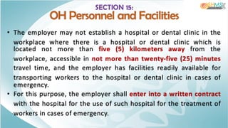 SECTION 15:
OH Personnel and Facilities
• The employer may not establish a hospital or dental clinic in the
workplace where there is a hospital or dental clinic which is
located not more than five (5) kilometers away from the
workplace, accessible in not more than twenty-five (25) minutes
travel time, and the employer has facilities readily available for
transporting workers to the hospital or dental clinic in cases of
emergency.
• For this purpose, the employer shall enter into a written contract
with the hospital for the use of such hospital for the treatment of
workers in cases of emergency.
 