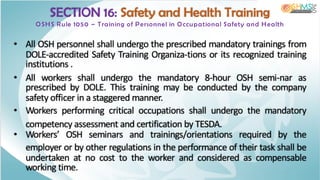 SECTION 16: Safety and Health Training
OSHS Rule 1050 – Training of Personnel in Occupational Safety and Health
• All OSH personnel shall undergo the prescribed mandatory trainings from
DOLE-accredited Safety Training Organiza-tions or its recognized training
institutions .
• All workers shall undergo the mandatory 8-hour OSH semi-nar as
prescribed by DOLE. This training may be conducted by the company
safety officer in a staggered manner.
• Workers performing critical occupations shall undergo the mandatory
competency assessment and certification by TESDA.
• Workers’ OSH seminars and trainings/orientations required by the
employer or by other regulations in the performance of their task shall be
undertaken at no cost to the worker and considered as compensable
working time.
 