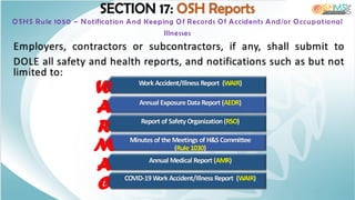 Work Accident/Illness Report (WAIR)
W
Annual Exposure Data Report (AEDR)
A
Report of Safety Organization (RSO)
R
Minutes of the Meetings of H&S Committee
(Rule 1030)
M
Annual Medical Report (AMR)
A
SECTION 17: OSH Reports
OSHS Rule 1050 – Notification And Keeping Of Records Of Accidents And/or Occupational
Illnesses
Employers, contractors or subcontractors, if any, shall submit to
DOLE all safety and health reports, and notifications such as but not
limited to:
COVID-19 Work Accident/Illness Report (WAIR)
C
 