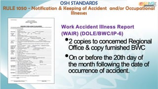 Work Accident Illness Report
(WAIR) (DOLE/BWC/IP-6)
•2 copies to concerned Regional
Office & copy furnished BWC
•On or before the 20th day of
the month following the date of
occurrence of accident.
OSH STANDARDS
RULE 1050 - Notification & Keeping of Accident and/or Occupational
Illnesses
 
