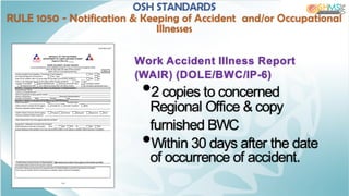 Work Accident Illness Report
(WAIR) (DOLE/BWC/IP-6)
•2 copies to concerned
Regional Office & copy
furnished BWC
•Within 30 days after the date
of occurrence of accident.
OSH STANDARDS
RULE 1050 - Notification & Keeping of Accident and/or Occupational
Illnesses
 