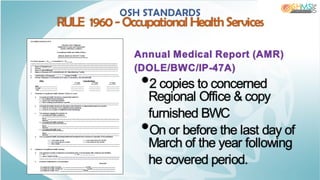 Annual Medical Report (AMR)
(DOLE/BWC/IP-47A)
•2 copies to concerned
Regional Office & copy
furnished BWC
•On or before the last day of
March of the year following
he covered period.
OSH STANDARDS
RULE 1960- Occupational Health Services
 