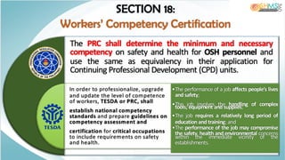 •The performance of a job affects people’s lives
and safety;
•The job involves the handling of complex
tools, equipment and supplies;
•The job requires a relatively long period of
education and training; and
•The performance of the job may compromise
the safety, health and environmental concerns
within the immediate vicinity of the
establishments.
The PRC shall determine the minimum and necessary
competency on safety and health for OSH personnel and
use the same as equivalency in their application for
Continuing Professional Development (CPD) units.
In order to professionalize, upgrade
and update the level of competence
of workers, TESDA or PRC, shall
establish national competency
standards and prepare guidelines on
competency assessment and
certification for critical occupations
to include requirements on safety
and health.
SECTION 18:
Workers’ Competency Certification
 