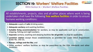SECTION 19: Workers’ Welfare Facilities
DO13 Section 16 – W orker’s W elfare Facilities
All establishments, projects, sites and all other places where work is being
undertaken shall have the following free welfare facilities in order to ensure
humane working conditions:
• Adequate supply of safe drinking water;
• Adequate sanitary and washing facilities;
• Suitable living accommodation for workers, as may be applicable such as in construction,
shipping, fishing and night workers;
• Separate sanitary, washing and sleeping facilities for all gender, as may be applicable;
• Lactation station except those establishments as provided for under DOLE Department
Order No. 143-15;
• Ramps, railings and the like; and
• Other workers’ welfare facilities as may be prescribed by the OSH standards and other
issuances.
 