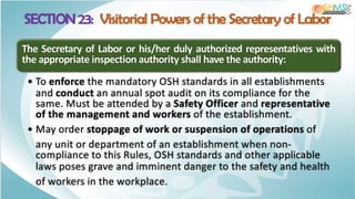 SECTION 23: Visitorial Powers of the Secretary of Labor
The Secretary of Labor or his/her duly authorized representatives with
the appropriate inspection authority shall have the authority:
• To enforce the mandatory OSH standards in all establishments
and conduct an annual spot audit on its compliance for the
same. Must be attended by a Safety Officer and representative
of the management and workers of the establishment.
• May order stoppage of work or suspension of operations of
any unit or department of an establishment when non-
compliance to this Rules, OSH standards and other applicable
laws poses grave and imminent danger to the safety and health
of workers in the workplace.
 