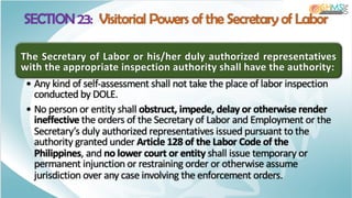 The Secretary of Labor or his/her duly authorized representatives
with the appropriate inspection authority shall have the authority:
• Any kind of self-assessment shall not take the place of labor inspection
conducted by DOLE.
• No person or entity shall obstruct, impede, delay or otherwise render
ineffective the orders of the Secretary of Labor and Employment or the
Secretary’s duly authorized representatives issued pursuant to the
authority granted under Article 128 of the Labor Code of the
Philippines, and no lower court or entity shall issue temporary or
permanent injunction or restraining order or otherwise assume
jurisdiction over any case involving the enforcement orders.
SECTION 23: Visitorial Powers of the Secretary of Labor
 