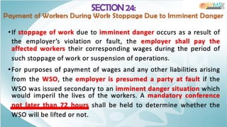 SECTION 24:
Payment of Workers During Work Stoppage Due to Imminent Danger
•If stoppage of work due to imminent danger occurs as a result of
the employer’s violation or fault, the employer shall pay the
affected workers their corresponding wages during the period of
such stoppage of work or suspension of operations.
•For purposes of payment of wages and any other liabilities arising
from the WSO, the employer is presumed a party at fault if the
WSO was issued secondary to an imminent danger situation which
would imperil the lives of the workers. A mandatory conference
not later than 72 hours shall be held to determine whether the
WSO will be lifted or not.
 