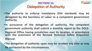 SECTION 25:
Delegation of Authority
•The authority to enforce mandatory OSH standards may be
delegated by the Secretary of Labor to a competent government
authority.
•In pursuance of the delegation of authority, the competent
government authority shall submit a monthly report to the DOLE-
Regional Office having jurisdiction over its location, in accordance
with the provisions of the Revised Technical Safety Inspection
Manual.
•The delegation of authority upon may be revoked any time as may
be warranted by the circumstances.
 