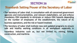 SECTION 26
Standards Setting Power of the Secretary of Labor
•The Secretary of Labor shall, in consultation with all concerned government
agencies and instrumentalities, and relevant stakeholders, set and enforce
mandatory OSH standards to eliminate or reduce OSH hazards depending
on the number of employees of the establishment, the nature of its
business operations, and the risk or hazard involved.
•The Secretary of Labor shall institute new and updated programs to ensure
safe and healthy working conditions in all workplaces especially in
hazardous industries such as, but not limited to, mining, fishing,
construction, and maritime.
 