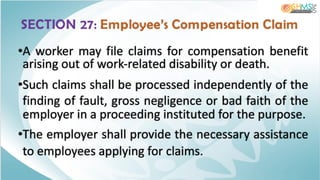 SECTION 27: Employee’s Compensation Claim
•A worker may file claims for compensation benefit
arising out of work-related disability or death.
•Such claims shall be processed independently of the
finding of fault, gross negligence or bad faith of the
employer in a proceeding instituted for the purpose.
•The employer shall provide the necessary assistance
to employees applying for claims.
 