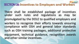 SECTION 28: Incentives to Employers and Workers
There shall be established package of incentives
under such rules and regulations as may be
promulgated by the DOLE to qualified employers and
workers to recognize their efforts towards ensuring
compliance with OSH and general labor standards
such as OSH training packages, additional protective
equipment, technical guidance, recognition awards
and other similar incentives.
 