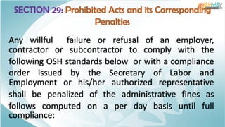 SECTION 29: Prohibited Acts and its Corresponding
Penalties
Any willful failure or refusal of an employer,
contractor or subcontractor to comply with the
following OSH standards below or with a compliance
order issued by the Secretary of Labor and
Employment or his/her authorized representative
shall be penalized of the administrative fines as
follows computed on a per day basis until full
compliance:
 