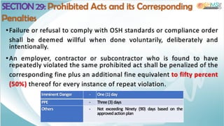 SECTION 29: Prohibited Acts and its Corresponding
Penalties
Imminent Danger - One (1) day
PPE - Three (3) days
Others - Not exceeding Ninety (90) days based on the
approved action plan
•Failure or refusal to comply with OSH standards or compliance order
shall be deemed willful when done voluntarily, deliberately and
intentionally.
•An employer, contractor or subcontractor who is found to have
repeatedly violated the same prohibited act shall be penalized of the
corresponding fine plus an additional fine equivalent to fifty percent
(50%) thereof for every instance of repeat violation.
 