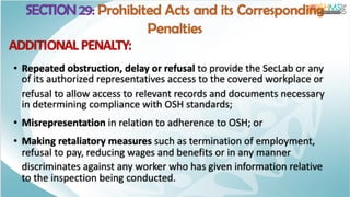 SECTION 29: Prohibited Acts and its Corresponding
Penalties
ADDITIONAL PENALTY:
• Repeated obstruction, delay or refusal to provide the SecLab or any
of its authorized representatives access to the covered workplace or
refusal to allow access to relevant records and documents necessary
in determining compliance with OSH standards;
• Misrepresentation in relation to adherence to OSH; or
• Making retaliatory measures such as termination of employment,
refusal to pay, reducing wages and benefits or in any manner
discriminates against any worker who has given information relative
to the inspection being conducted.
 