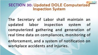 SECTION 30: Updated DOLE Computerized
Inspection System
The Secretary of Labor shall maintain an
updated labor inspection system of
computerized gathering and generation of
real time data on compliances, monitoring of
enforcement, and a system of notification on
workplace accidents and injuries.
 