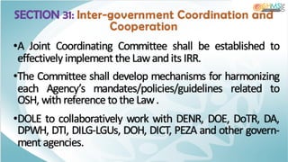 SECTION 31: Inter-government Coordination and
Cooperation
•A Joint Coordinating Committee shall be established to
effectively implement the Lawandits IRR.
•The Committee shall develop mechanisms for harmonizing
each Agency’s mandates/policies/guidelines related to
OSH, withreference to the Law.
•DOLE to collaboratively work with DENR, DOE, DoTR, DA,
DPWH, DTI, DILG-LGUs, DOH, DICT, PEZA and other govern-
ment agencies.
 