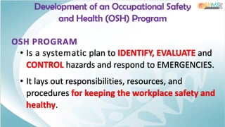 Development of an Occupational Safety
and Health (OSH) Program
OSH PROGRAM
• Is a systematic plan to IDENTIFY, EVALUATE and
CONTROL hazards and respond to EMERGENCIES.
• It lays out responsibilities, resources, and
procedures for keeping the workplace safety and
healthy.
 