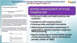 Basic Components of Company OSH Program and Policy Prescribe by DOLE
(DO 198-18, Chapter IV, Section 12)
DEFINEDMANAGEMENTATTITUDE
TOWARDSOSH
•Enforcing of safety and health practices and
conditions
•Compliance with company policies
•Following safety and health instructions
•Obtaining good preventive maintenance of
equipment or selection of proper equipment
when purchasing.
•Regular monitoring of workers health through
annual physical exams, special examinations,
periodic conduct of WEM.
 