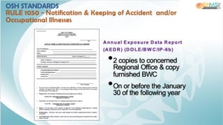 Annual Exposure Data Report
(AEDR) (DO LE/BW C/IP-6b)
•2 copies to concerned
Regional Office & copy
furnished BWC
•On or before the January
30 of the following year
OSH STANDARDS
RULE 1050 - Notification & Keeping of Accident and/or
Occupational Illnesses
 