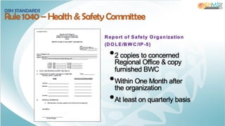 Report of Safety O rganization
(DO LE/BW C/IP-5)
•2 copies to concerned
Regional Office & copy
furnished BWC
•Within One Month after
the organization
•At least on quarterly basis
OSH STANDARDS
Rule 1040 – Health & Safety Committee
 