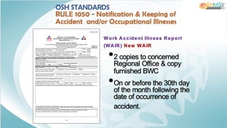 W ork Accident Illness Report
(WAIR) New WAIR
•2 copies to concerned
Regional Office & copy
furnished BWC
•On or before the 30th day
of the month following the
date of occurrence of
accident.
OSH STANDARDS
RULE 1050 - Notification & Keeping of
Accident and/or Occupational Illnesses
 