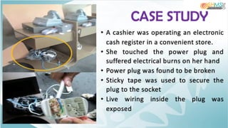 CASE STUDY
• A cashier was operating an electronic
cash register in a convenient store.
• She touched the power plug and
suffered electrical burns on her hand
• Power plug was found to be broken
• Sticky tape was used to secure the
plug to the socket
• Live wiring inside the plug was
exposed
 
