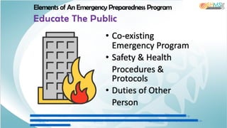 IM A G E : h ttp s :/ / w w w .g o o g le .c o m .p h / u rl? s a = i& u rl= h ttp s % 3 A % 2 F % 2 F w w w .isto c k p h o to .c o m % 2 F illu stra tio n s % 2 F b u rn in g -
b u ild in g & p s ig = A O v V a w 2 C h o -u -L 7 D h Y F U W 5 fu 3 fg J& u st= 1 5 9 4 1 8 7 3 0 7 6 7 0 0 0 0 & s o u rc e = im a g e s & c d = v fe & v e d = 0 C A IQ jR xq F w o T C JC D -
te 4 u u o C F Q A A A A A d A A A A A B A D
Elements of An Emergency Preparedness Program
Educate The Public
• Co-existing
Emergency Program
• Safety & Health
Procedures &
Protocols
• Duties of Other
Person
 