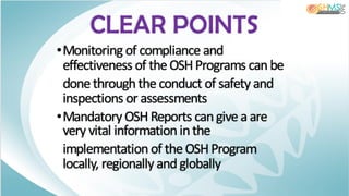 •Monitoring of compliance and
effectiveness of the OSHPrograms canbe
done throughthe conduct of safety and
inspections or assessments
•Mandatory OSHReports cangive a are
very vital informationin the
implementation of the OSHProgram
locally, regionally and globally
CLEAR POINTS
 