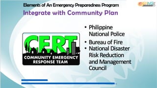 IM A G E : h ttp :/ / w w w .c o .s a n ta -
c ru z .c a .u s / p o rta ls / 0 / C o u n ty / O E S / im a g e s / F e a tu re % 2 0 o f% 2 0 th e % 2 0 M o n th % 2 0 Im a g e s /c e rt% 2 0 lo g o .jp g
Elements of An Emergency Preparedness Program
Integrate with Community Plan
• Philippine
National Police
• Bureau of Fire
• National Disaster
Risk Reduction
and Management
Council
 
