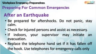Workplace Emergency Preparedness
Preparing For Common Emergencies
• Be prepared for aftershocks. Do not panic, stay
calm.
• Check for injured persons and assist as necessary.
• If indoors, your supervisor may initiate an
evacuation.
• Replace the telephone hand set if it has fallen off
the hook. Use telephones for emergency calls only
After an Earthquake
 