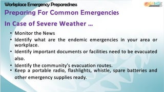 Workplace Emergency Preparedness
Preparing For Common Emergencies
• Monitor the News
• Identify what are the endemic emergencies in your area or
workplace.
• Identify important documents or facilities need to be evacuated
also.
• Identify the community's evacuation routes.
• Keep a portable radio, flashlights, whistle, spare batteries and
other emergency supplies ready.
In Case of Severe Weather …
 