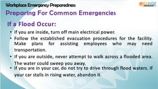Workplace Emergency Preparedness
Preparing For Common Emergencies
• If you are inside, turn off main electrical power.
• Follow the established evacuation procedures for the facility.
Make plans for assisting employees who may need
transportation.
• If you are outside, never attempt to walk across a flooded area.
The water could sweep you away.
• If you are in your car, do not try to drive through flood waters. If
your car stalls in rising water, abandon it.
If a Flood Occur:
 