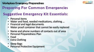 Workplace Emergency Preparedness
Preparing For Common Emergencies
• Personal items
• Water and food, needed medications, clothing …
• Financial and legal documents
• Water proof container that cannot be easily replaced
• Name and phone numbers of contacts out of area
• Personal Preparedness Plan
• Food
• Extra Clothing
• Sleep Bags
• Personal Protective Equipment
Suggestive Emergency Kit Essentials:
 