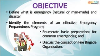 OBJECTIVE
• Define what is emergency (natural or man-made) and
disaster
• Identify the elements of an effective Emergency
Preparedness Program;
• Enumerate basic preparations for
common emergencies; and
• Discuss the concept on Fire Brigade
Organization.
 