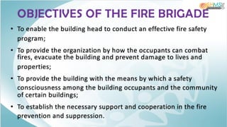OBJECTIVES OF THE FIRE BRIGADE
• To enable the building head to conduct an effective fire safety
program;
• To provide the organization by how the occupants can combat
fires, evacuate the building and prevent damage to lives and
properties;
• To provide the building with the means by which a safety
consciousness among the building occupants and the community
of certain buildings;
• To establish the necessary support and cooperation in the fire
prevention and suppression.
 