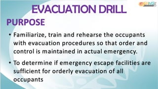 EVACUATION DRILL
PURPOSE
• Familiarize, train and rehearse the occupants
with evacuation procedures so that order and
control is maintained in actual emergency.
• To determine if emergency escape facilities are
sufficient for orderly evacuation of all
occupants
 