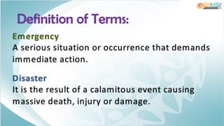 Emergency
A serious situation or occurrence that demands
immediate action.
Disaster
It is the result of a calamitous event causing
massive death, injury or damage.
Definition of Terms:
 