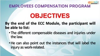 EMPLOYEES COMPENSATION PROGRAM
By the end of the ECC Module, the participant will
be able to list:
•The different compensable diseases and injuries under
the law.
•He can also point out the instances that will label the
injury as work-related.
OBJECTIVES
 